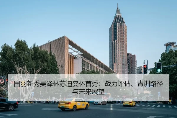 国羽新秀吴泽林苏迪曼杯首秀：战力评估、青训路径与未来展望