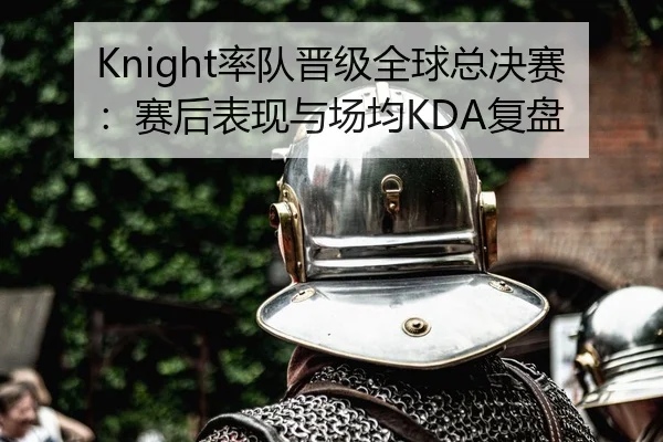 Knight率队晋级全球总决赛：赛后表现与场均KDA复盘